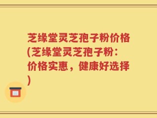 芝缘堂灵芝孢子粉价格(芝缘堂灵芝孢子粉：价格实惠，健康好选择)