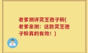 老爹测评灵芝孢子粉(老爹亲测：这款灵芝孢子粉真的有效！)