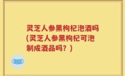 灵芝人参黑枸杞泡酒吗(灵芝人参黑枸杞可泡制成酒品吗？)