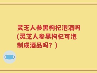 灵芝人参黑枸杞泡酒吗(灵芝人参黑枸杞可泡制成酒品吗？)