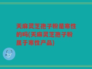 天麻灵芝孢子粉是寒性的吗(天麻灵芝孢子粉属于寒性产品)