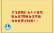 灵芝胶囊什么人不能吃呢女性(哪些女性不适合食用灵芝胶囊？)