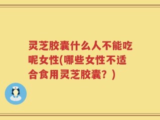 灵芝胶囊什么人不能吃呢女性(哪些女性不适合食用灵芝胶囊？)