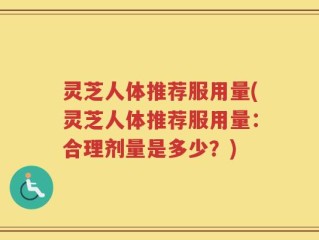 灵芝人体推荐服用量(灵芝人体推荐服用量：合理剂量是多少？)