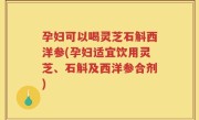 孕妇可以喝灵芝石斛西洋参(孕妇适宜饮用灵芝、石斛及西洋参合剂)