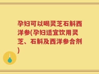 孕妇可以喝灵芝石斛西洋参(孕妇适宜饮用灵芝、石斛及西洋参合剂)