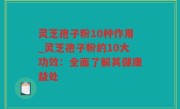 灵芝孢子粉10种作用_灵芝孢子粉的10大功效：全面了解其健康益处
