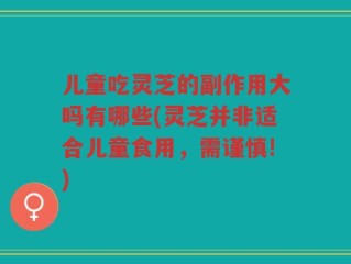儿童吃灵芝的副作用大吗有哪些(灵芝并非适合儿童食用，需谨慎!)