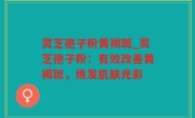 灵芝孢子粉黄褐斑_灵芝孢子粉：有效改善黄褐斑，焕发肌肤光彩