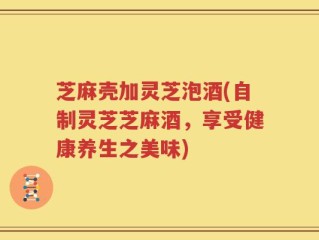 芝麻壳加灵芝泡酒(自制灵芝芝麻酒，享受健康养生之美味)