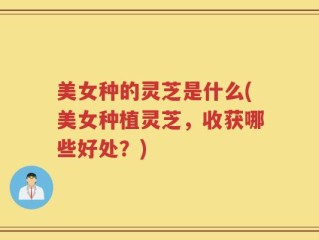 美女种的灵芝是什么(美女种植灵芝，收获哪些好处？)