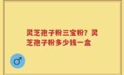 灵芝孢子粉三宝粉？灵芝孢子粉多少钱一盒