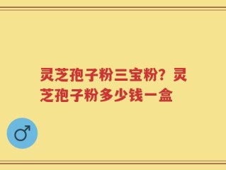 灵芝孢子粉三宝粉？灵芝孢子粉多少钱一盒