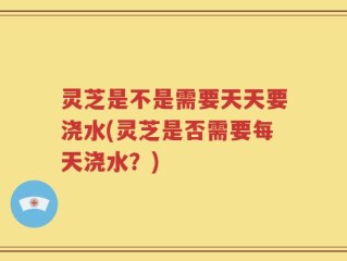 灵芝是不是需要天天要浇水(灵芝是否需要每天浇水？)