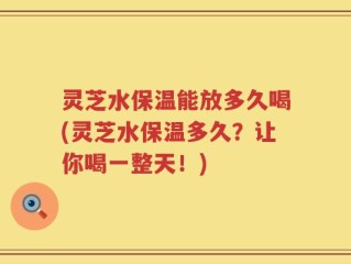 灵芝水保温能放多久喝(灵芝水保温多久？让你喝一整天！)