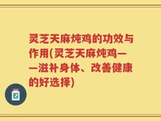 灵芝天麻炖鸡的功效与作用(灵芝天麻炖鸡——滋补身体、改善健康的好选择)