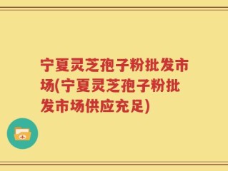 宁夏灵芝孢子粉批发市场(宁夏灵芝孢子粉批发市场供应充足)