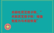 术前吃灵芝孢子粉_“术前灵芝孢子粉：增强免疫力与术后恢复”