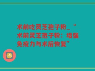 术前吃灵芝孢子粉_“术前灵芝孢子粉：增强免疫力与术后恢复”