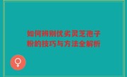 如何辨别优劣灵芝孢子粉的技巧与方法全解析