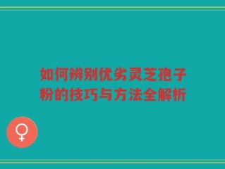 如何辨别优劣灵芝孢子粉的技巧与方法全解析