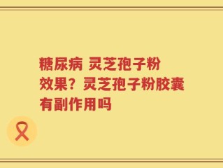 糖尿病 灵芝孢子粉 效果？灵芝孢子粉胶囊有副作用吗
