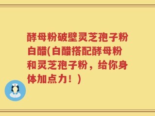 酵母粉破壁灵芝孢子粉白醋(白醋搭配酵母粉和灵芝孢子粉，给你身体加点力！)