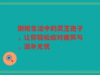 倒班生活中的灵芝孢子，让你轻松应对疲劳与，滋补无忧