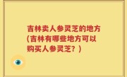 吉林卖人参灵芝的地方(吉林有哪些地方可以购买人参灵芝？)