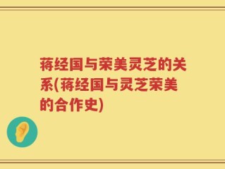 蒋经国与荣美灵芝的关系(蒋经国与灵芝荣美的合作史)
