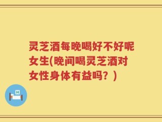 灵芝酒每晚喝好不好呢女生(晚间喝灵芝酒对女性身体有益吗？)