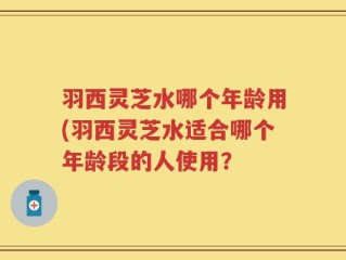羽西灵芝水哪个年龄用(羽西灵芝水适合哪个年龄段的人使用？