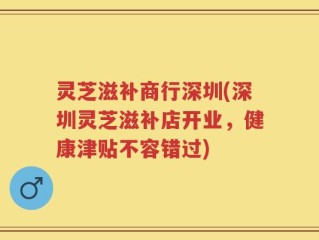 灵芝滋补商行深圳(深圳灵芝滋补店开业，健康津贴不容错过)
