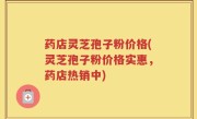 药店灵芝孢子粉价格(灵芝孢子粉价格实惠，药店热销中)
