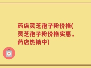 药店灵芝孢子粉价格(灵芝孢子粉价格实惠，药店热销中)