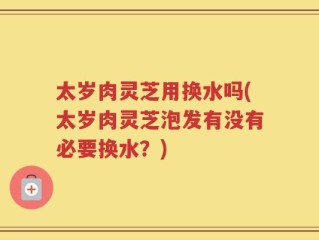 太岁肉灵芝用换水吗(太岁肉灵芝泡发有没有必要换水？)