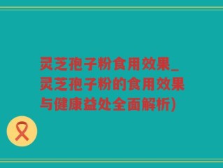 灵芝孢子粉食用效果_灵芝孢子粉的食用效果与健康益处全面解析)