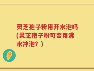 灵芝孢子粉用开水泡吗(灵芝孢子粉可否用沸水冲泡？)
