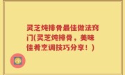 灵芝炖排骨最佳做法窍门(灵芝炖排骨，美味佳肴烹调技巧分享！)