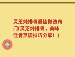 灵芝炖排骨最佳做法窍门(灵芝炖排骨，美味佳肴烹调技巧分享！)