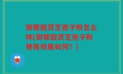 御蕈园灵芝孢子粉怎么样(御蕈园灵芝孢子粉使用效果如何？)