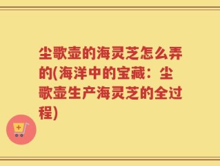 尘歌壶的海灵芝怎么弄的(海洋中的宝藏：尘歌壶生产海灵芝的全过程)