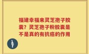 福建幸福来灵芝孢子胶囊？灵芝孢子粉胶囊是不是真的有抗癌的作用