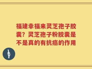 福建幸福来灵芝孢子胶囊？灵芝孢子粉胶囊是不是真的有抗癌的作用