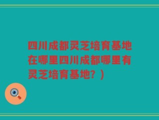 四川成都灵芝培育基地在哪里四川成都哪里有灵芝培育基地？)