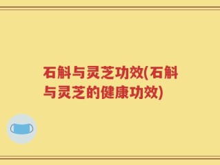 石斛与灵芝功效(石斛与灵芝的健康功效)
