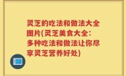 灵芝的吃法和做法大全图片(灵芝美食大全：多种吃法和做法让你尽享灵芝营养好处)