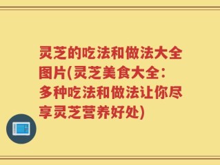 灵芝的吃法和做法大全图片(灵芝美食大全：多种吃法和做法让你尽享灵芝营养好处)
