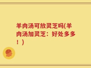 羊肉汤可放灵芝吗(羊肉汤加灵芝：好处多多！)