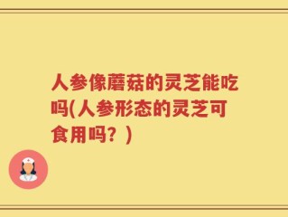 人参像蘑菇的灵芝能吃吗(人参形态的灵芝可食用吗？)